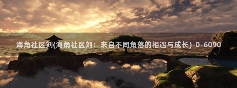 惠州海角社区:海角社区刘(海角社区刘:来自不同角落的相遇与成长)